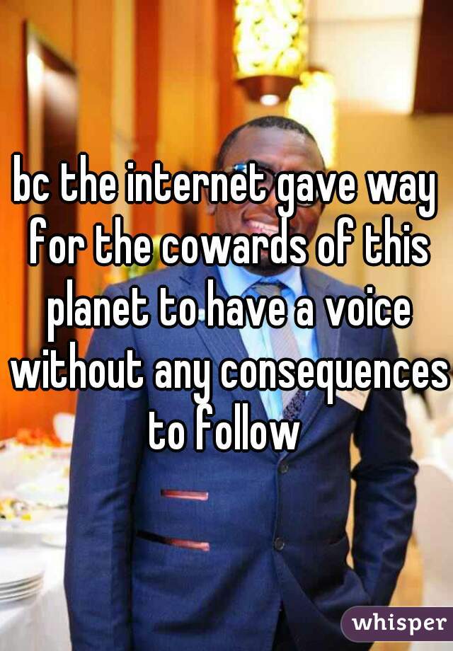 bc the internet gave way for the cowards of this planet to have a voice without any consequences to follow 