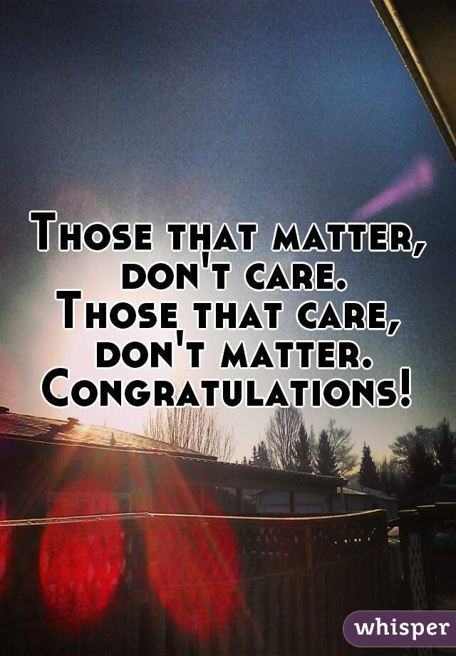Those that matter, don't care.
Those that care, don't matter.
Congratulations!