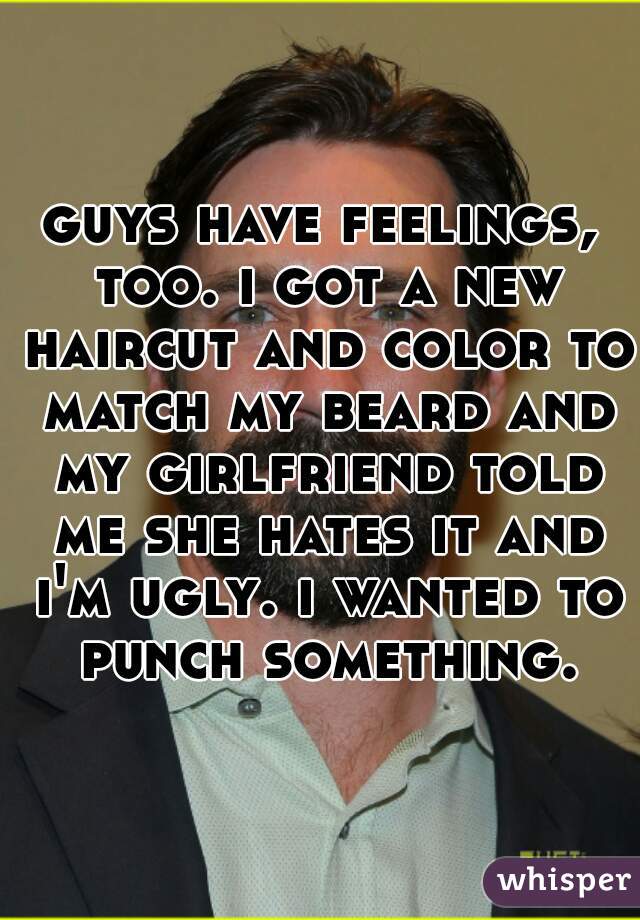 guys have feelings, too. i got a new haircut and color to match my beard and my girlfriend told me she hates it and i'm ugly. i wanted to punch something.