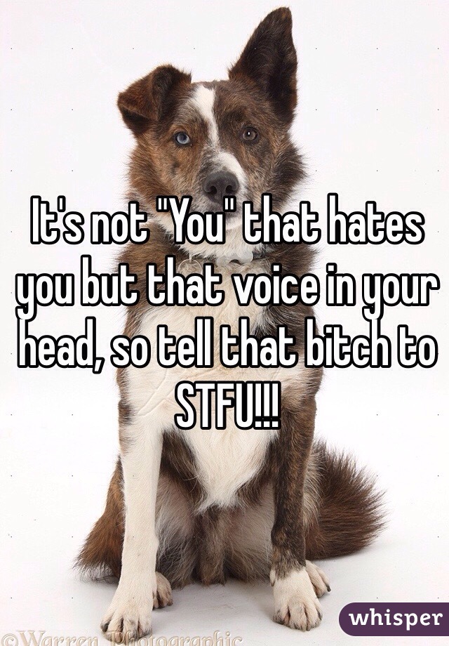 It's not "You" that hates you but that voice in your head, so tell that bitch to STFU!!!