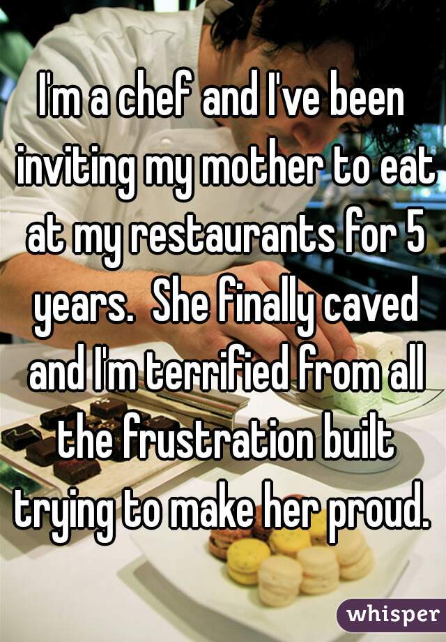 I'm a chef and I've been inviting my mother to eat at my restaurants for 5 years.  She finally caved and I'm terrified from all the frustration built trying to make her proud. 