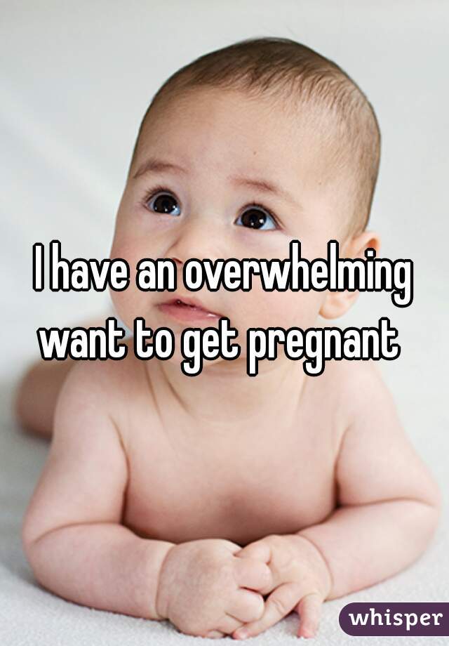 I have an overwhelming want to get pregnant  