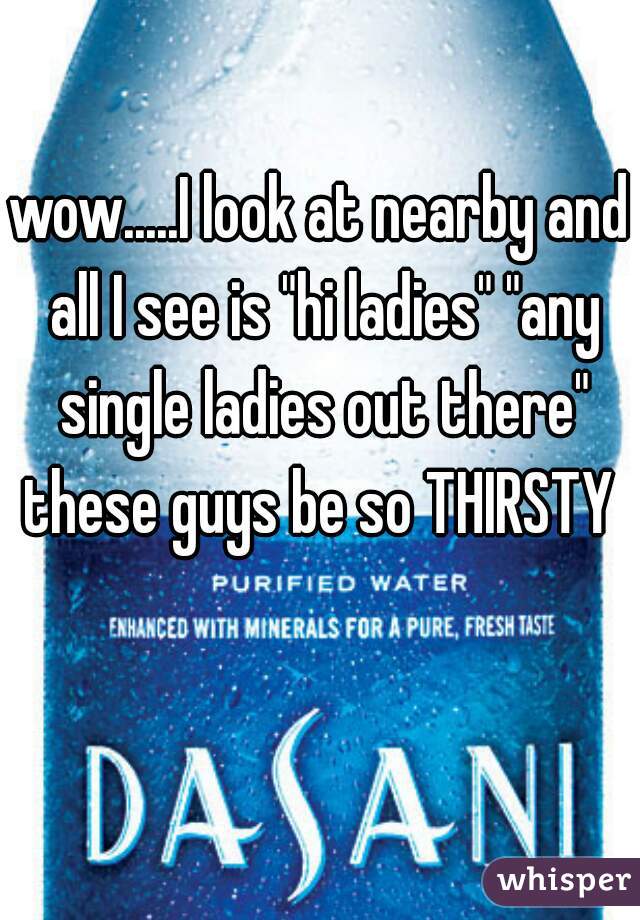 wow.....I look at nearby and all I see is "hi ladies" "any single ladies out there"
these guys be so THIRSTY