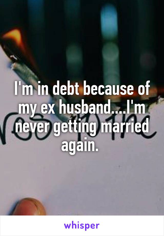 I'm in debt because of my ex husband....I'm never getting married again. 
