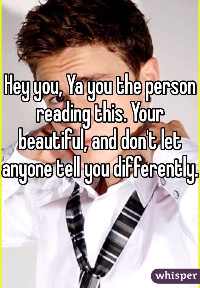 Hey you, Ya you the person reading this. Your beautiful, and don't let anyone tell you differently.