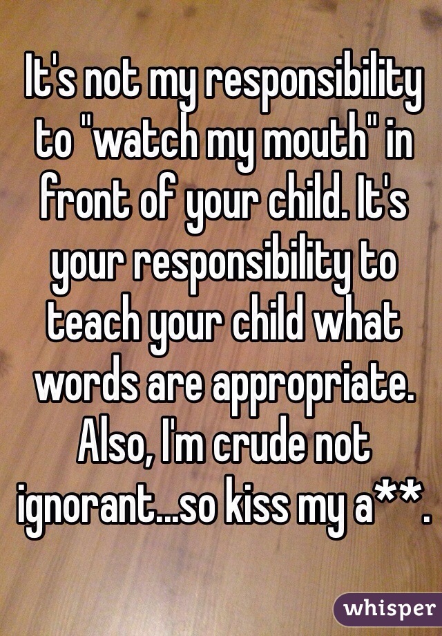 It's not my responsibility to "watch my mouth" in front of your child. It's your responsibility to teach your child what words are appropriate. Also, I'm crude not ignorant...so kiss my a**. 