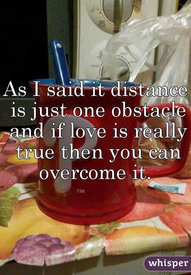 As I said it distance is just one obstacle and if love is really true then you can overcome it. 