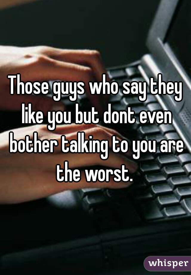 Those guys who say they like you but dont even bother talking to you are the worst. 