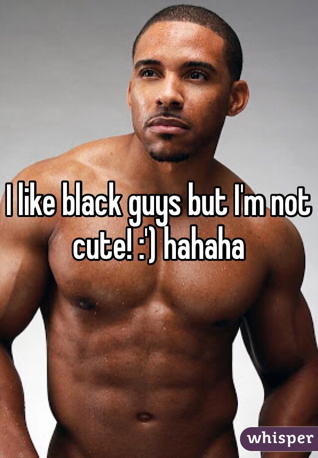 I like black guys but I'm not cute! :') hahaha