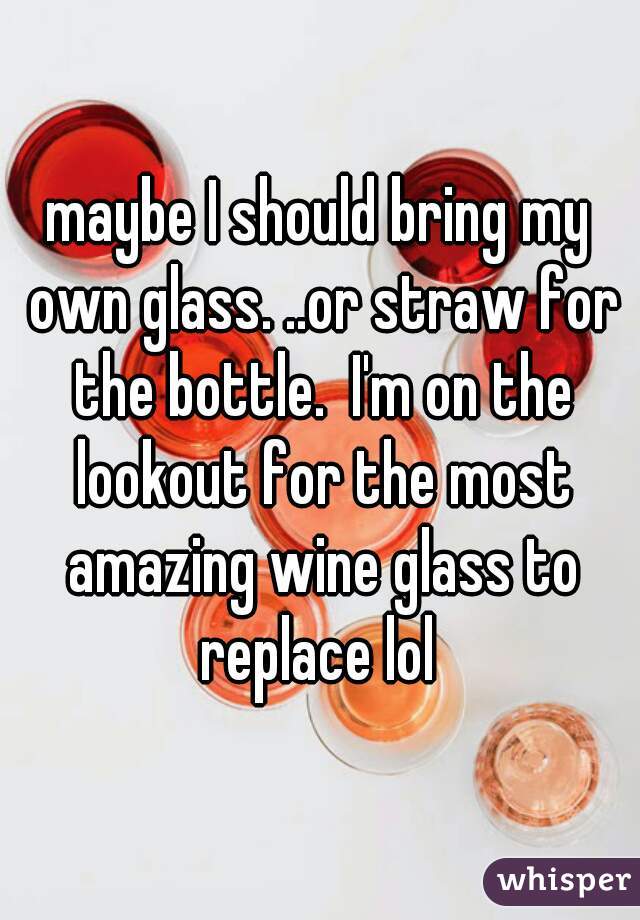 maybe I should bring my own glass. ..or straw for the bottle.  I'm on the lookout for the most amazing wine glass to replace lol 