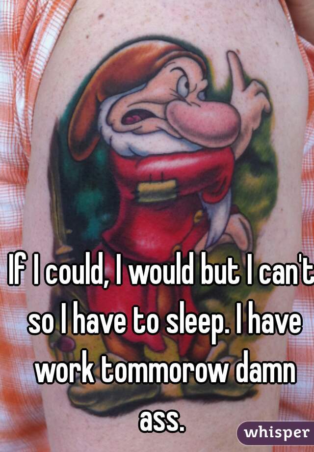 If I could, I would but I can't so I have to sleep. I have work tommorow damn ass. 