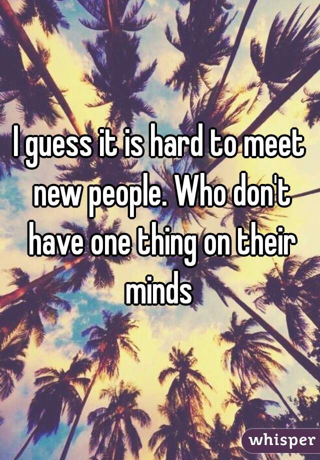 I guess it is hard to meet new people. Who don't have one thing on their minds 