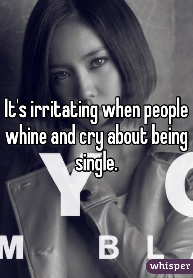 It's irritating when people whine and cry about being single. 