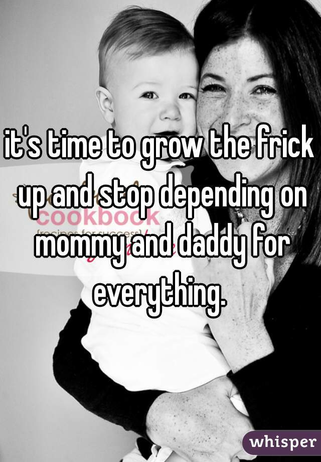 it's time to grow the frick up and stop depending on mommy and daddy for everything. 