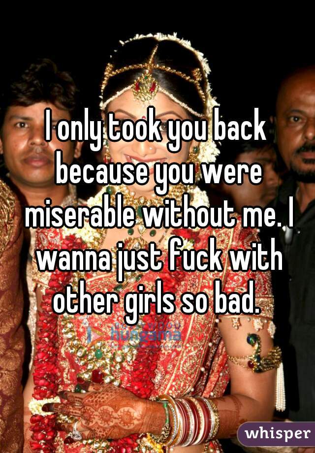 I only took you back because you were miserable without me. I wanna just fuck with other girls so bad. 