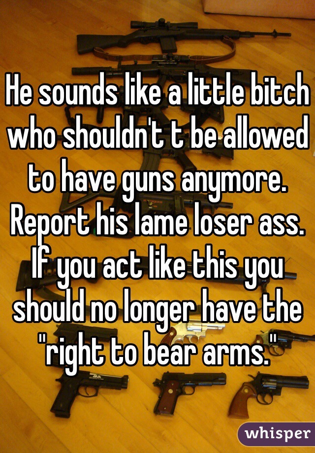 He sounds like a little bitch who shouldn't t be allowed to have guns anymore. Report his lame loser ass. If you act like this you should no longer have the "right to bear arms."