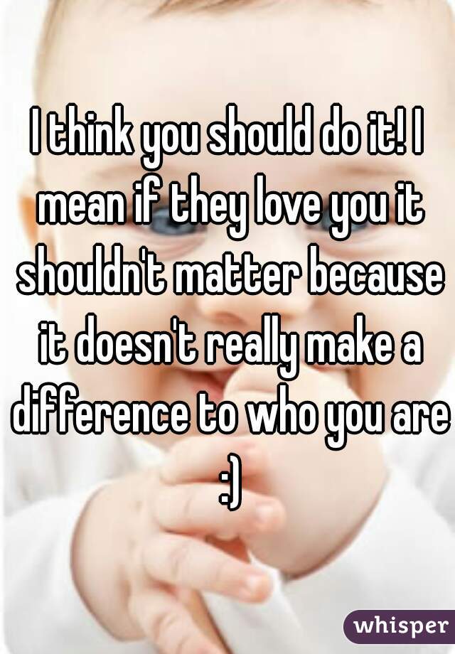 I think you should do it! I mean if they love you it shouldn't matter because it doesn't really make a difference to who you are :)