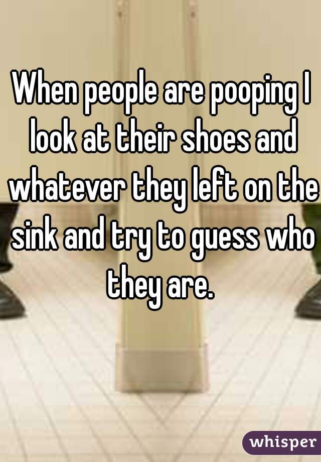 When people are pooping I look at their shoes and whatever they left on the sink and try to guess who they are. 