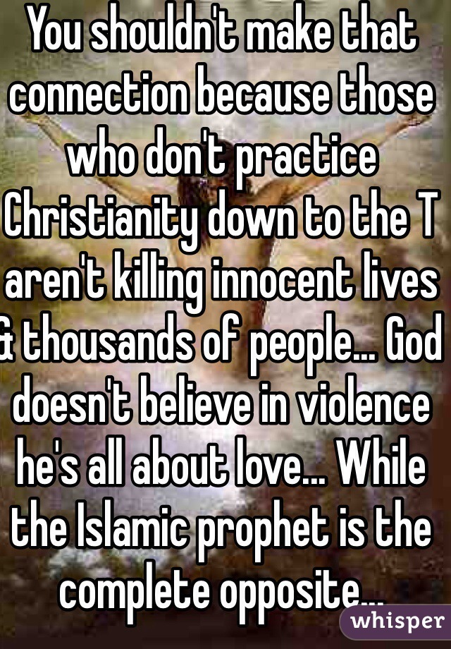 You shouldn't make that connection because those who don't practice Christianity down to the T aren't killing innocent lives & thousands of people... God doesn't believe in violence he's all about love... While the Islamic prophet is the complete opposite...