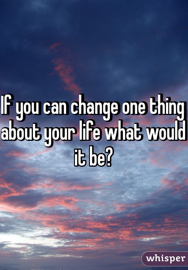 If you can change one thing about your life what would it be?