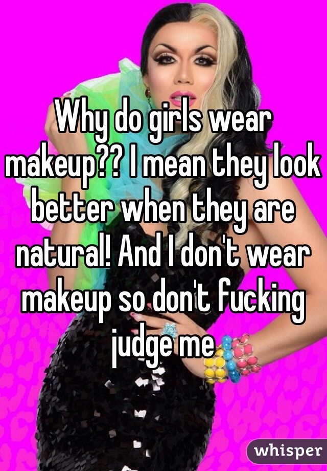Why do girls wear makeup?? I mean they look better when they are natural! And I don't wear makeup so don't fucking judge me