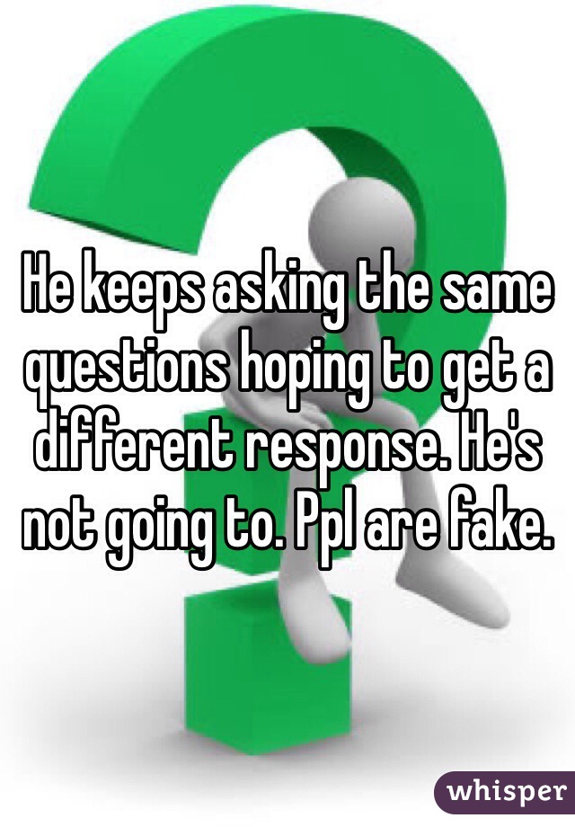 He keeps asking the same questions hoping to get a different response. He's not going to. Ppl are fake. 