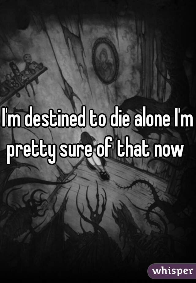I'm destined to die alone I'm pretty sure of that now  