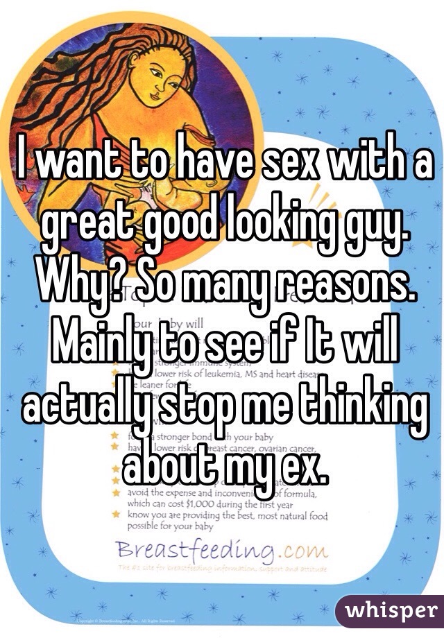 I want to have sex with a great good looking guy. 
Why? So many reasons. 
Mainly to see if It will actually stop me thinking about my ex. 