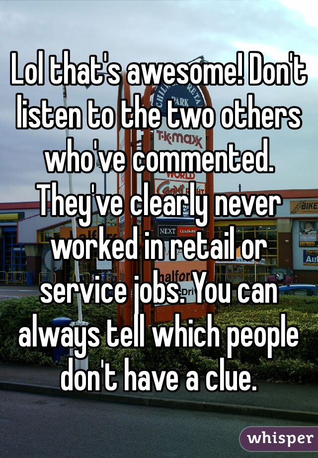 Lol that's awesome! Don't listen to the two others who've commented. They've clearly never worked in retail or service jobs. You can always tell which people don't have a clue.
