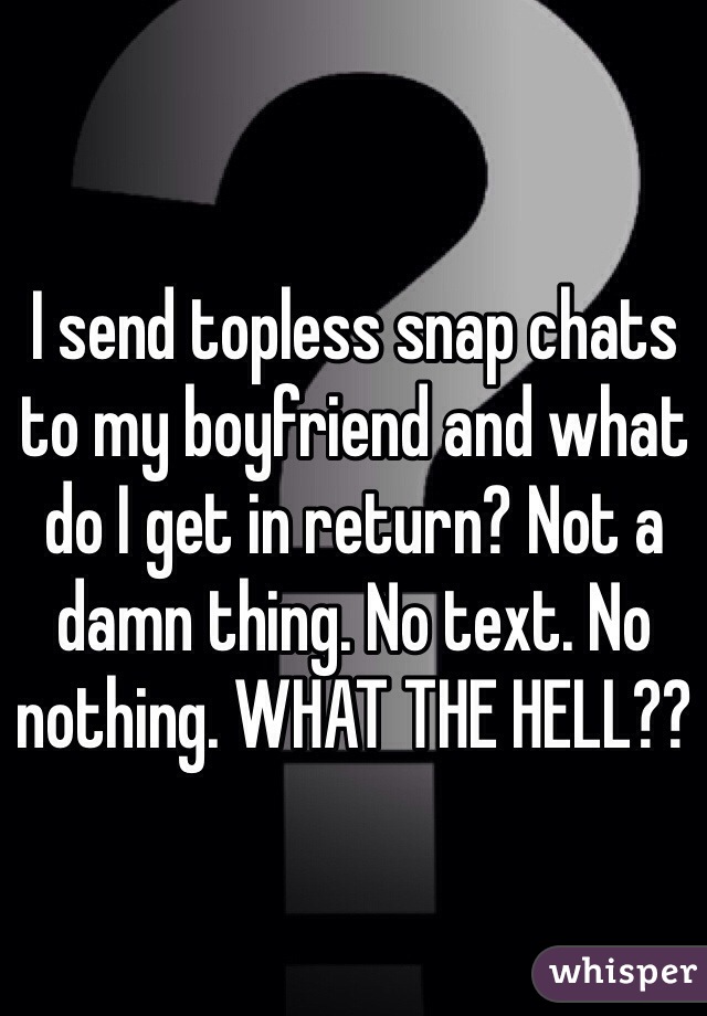 I send topless snap chats to my boyfriend and what do I get in return? Not a damn thing. No text. No nothing. WHAT THE HELL??