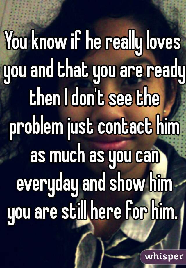 You know if he really loves you and that you are ready then I don't see the problem just contact him as much as you can everyday and show him you are still here for him. 