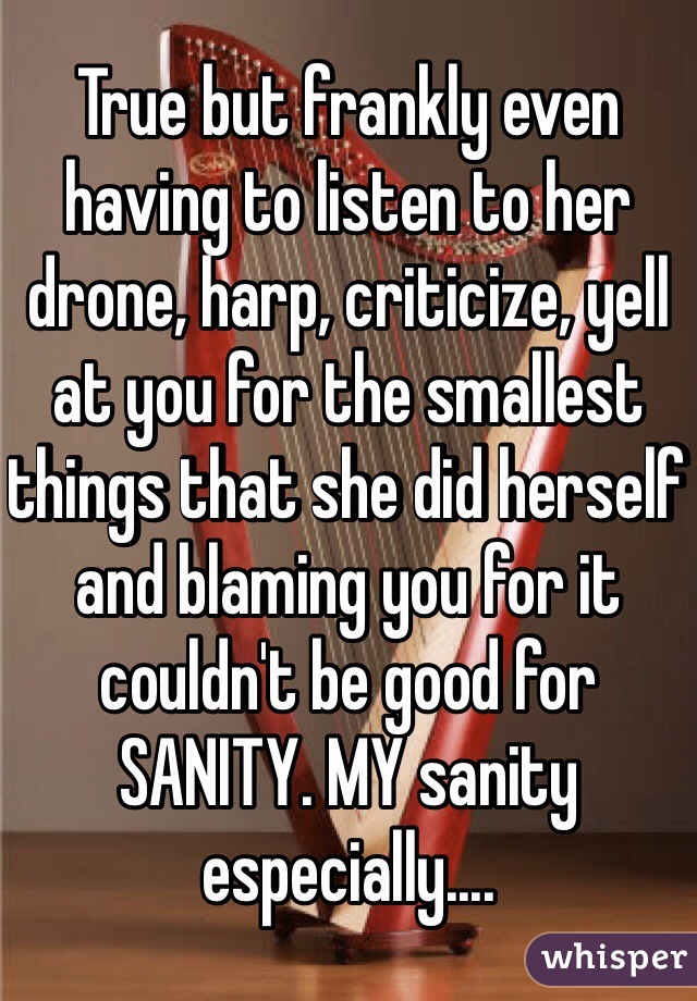 True but frankly even having to listen to her drone, harp, criticize, yell at you for the smallest things that she did herself and blaming you for it couldn't be good for SANITY. MY sanity especially....