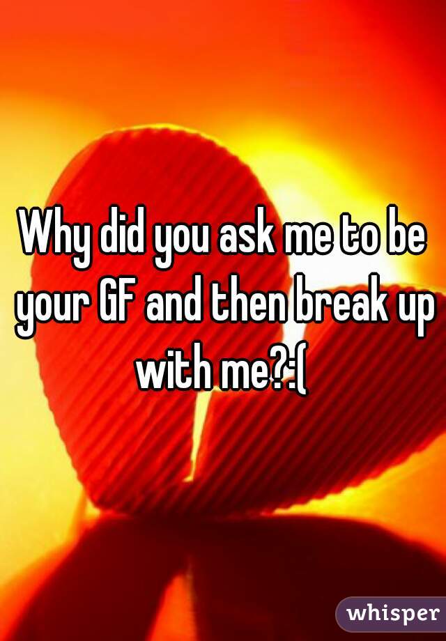 Why did you ask me to be your GF and then break up with me?:( 