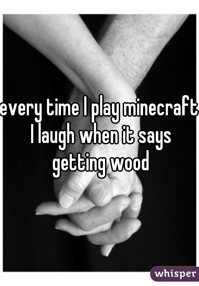 every time I play minecraft I laugh when it says getting wood