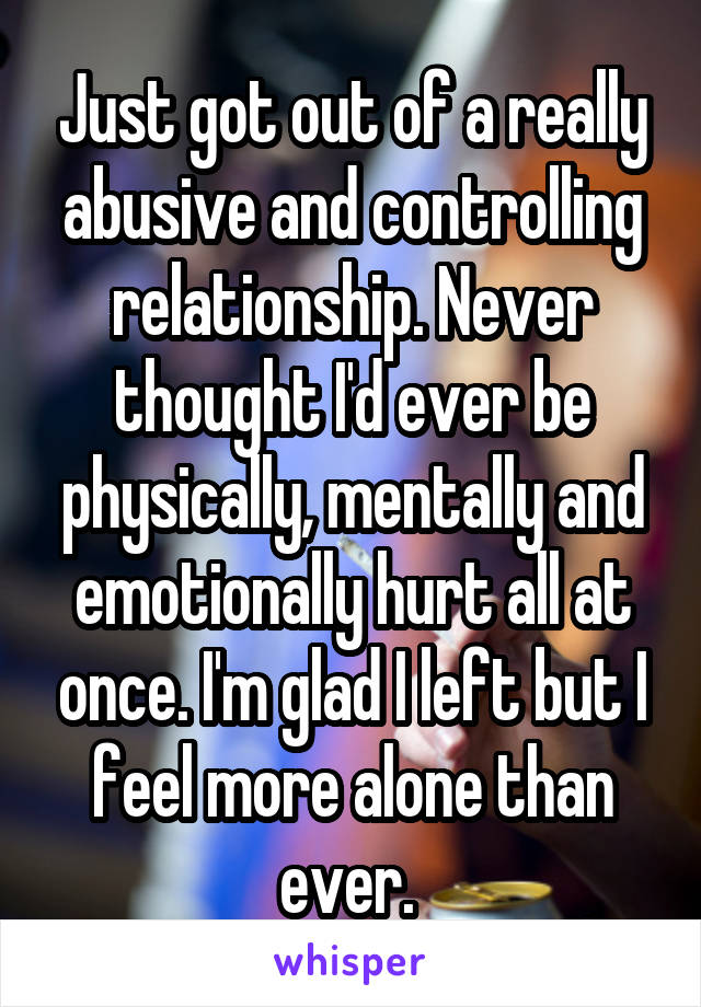 Just got out of a really abusive and controlling relationship. Never thought I'd ever be physically, mentally and emotionally hurt all at once. I'm glad I left but I feel more alone than ever. 