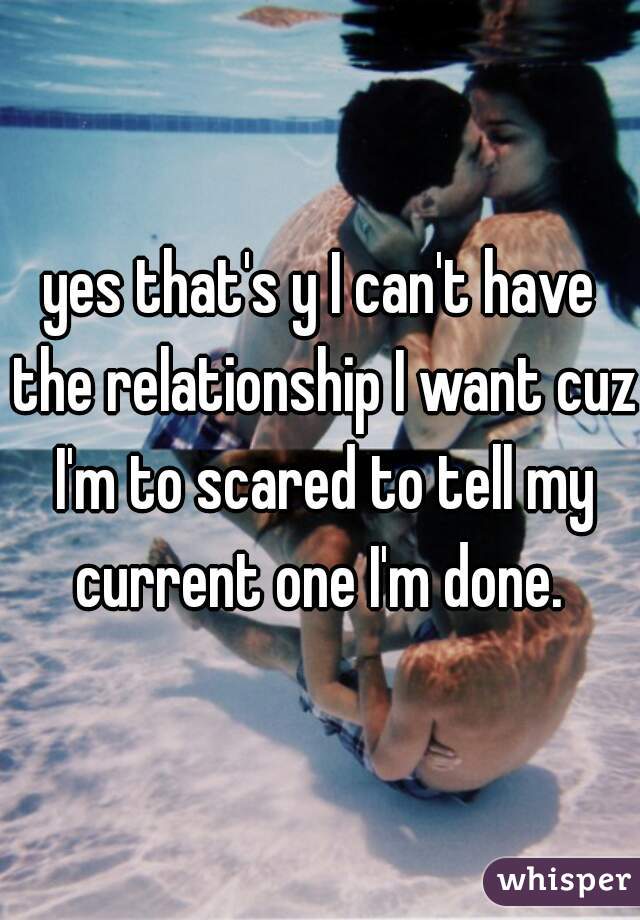 yes that's y I can't have the relationship I want cuz I'm to scared to tell my current one I'm done. 