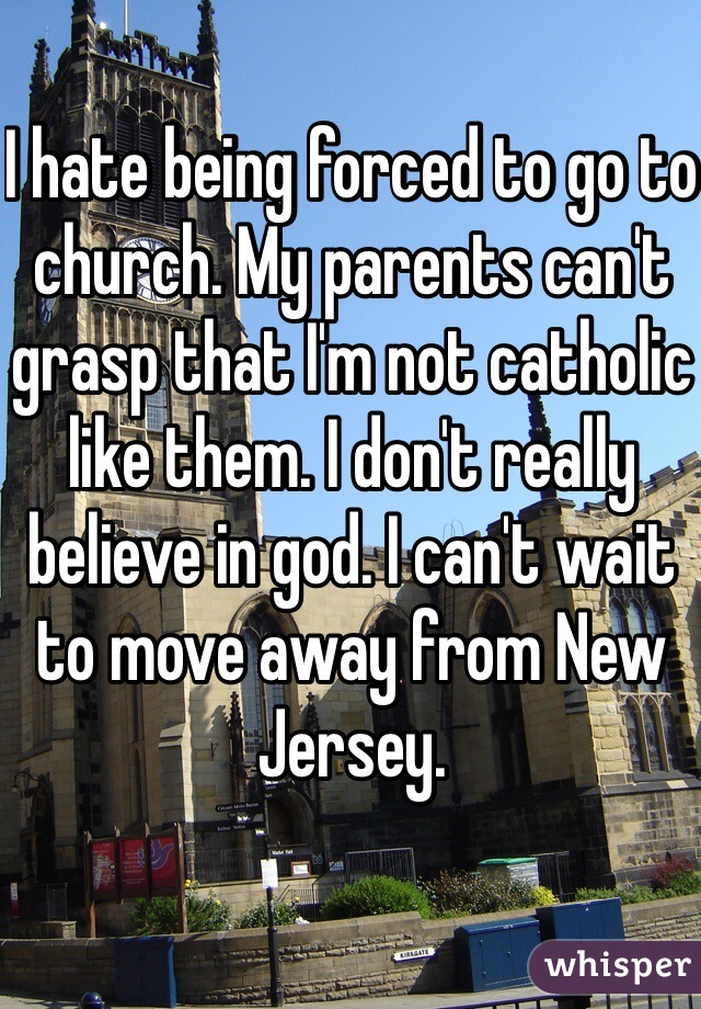 I hate being forced to go to church. My parents can't grasp that I'm not catholic like them. I don't really believe in god. I can't wait to move away from New Jersey.