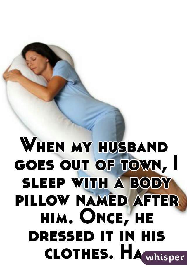 When my husband goes out of town, I sleep with a body pillow named after him. Once, he dressed it in his clothes. Ha.