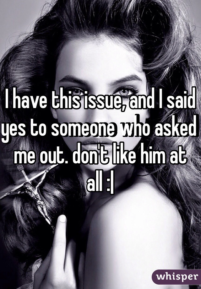 I have this issue, and I said yes to someone who asked me out. don't like him at all :|