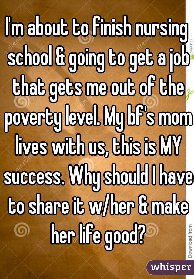I'm about to finish nursing school & going to get a job that gets me out of the poverty level. My bf's mom lives with us, this is MY success. Why should I have to share it w/her & make her life good?