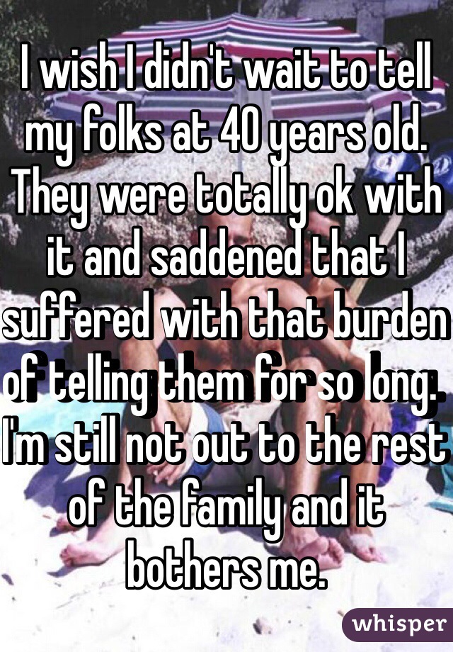 I wish I didn't wait to tell my folks at 40 years old.  They were totally ok with it and saddened that I suffered with that burden of telling them for so long.  I'm still not out to the rest of the family and it bothers me. 