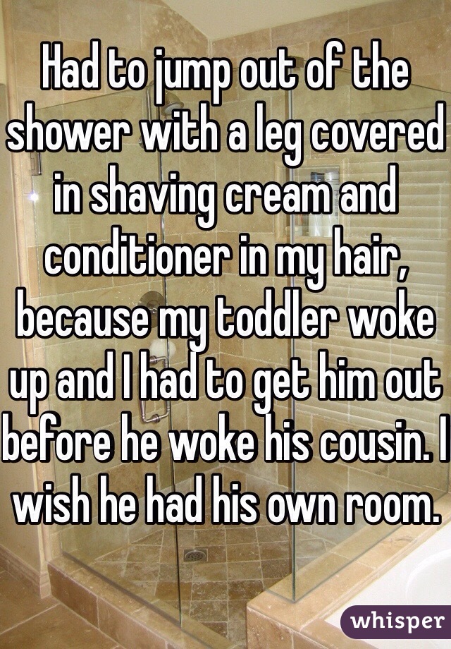 Had to jump out of the shower with a leg covered in shaving cream and conditioner in my hair, because my toddler woke up and I had to get him out before he woke his cousin. I wish he had his own room.