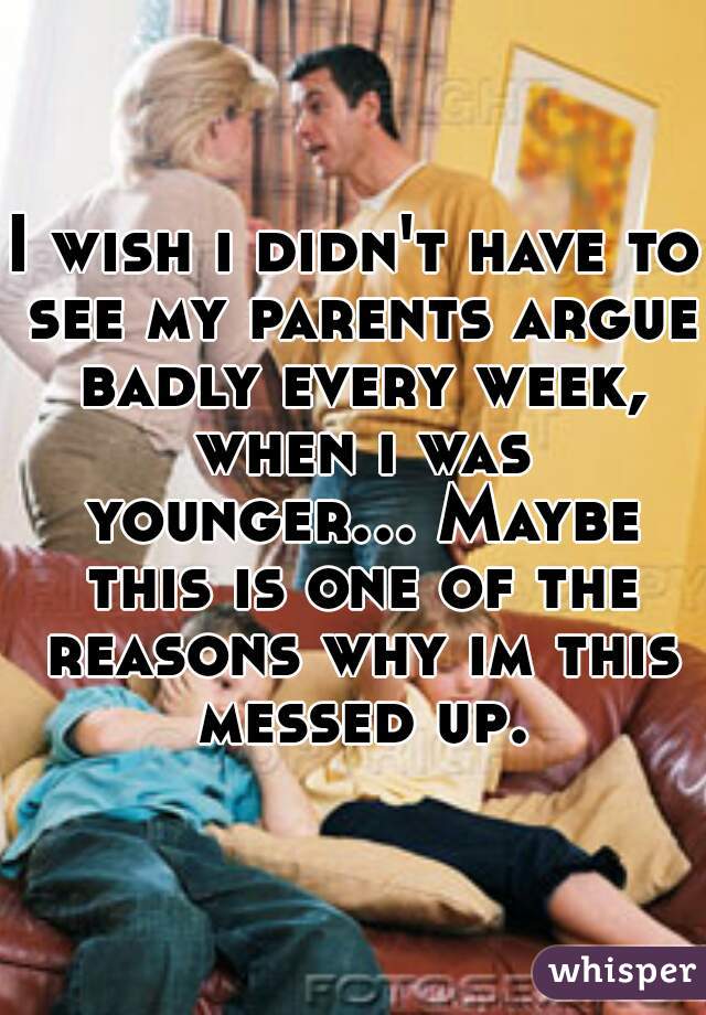 I wish i didn't have to see my parents argue badly every week, when i was younger... Maybe this is one of the reasons why im this messed up.