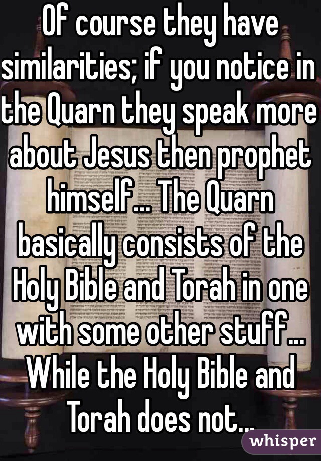 Of course they have similarities; if you notice in the Quarn they speak more about Jesus then prophet himself... The Quarn basically consists of the Holy Bible and Torah in one with some other stuff... While the Holy Bible and Torah does not... 