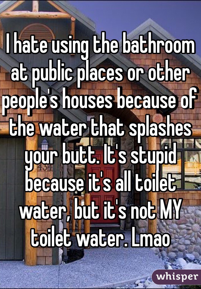 I hate using the bathroom at public places or other people's houses because of the water that splashes your butt. It's stupid because it's all toilet water, but it's not MY toilet water. Lmao 