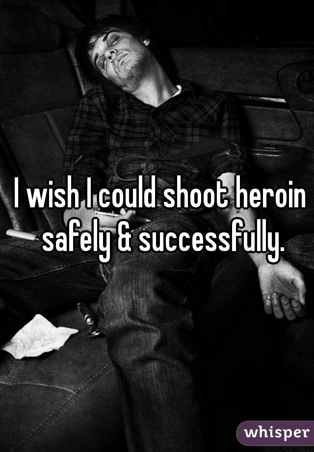 I wish I could shoot heroin safely & successfully.