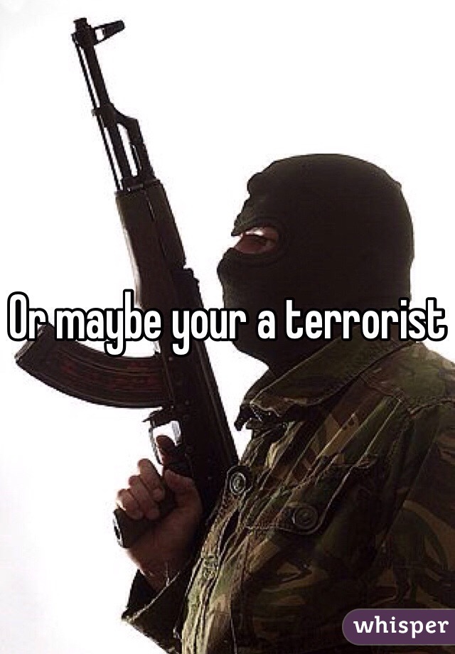 Or maybe your a terrorist 