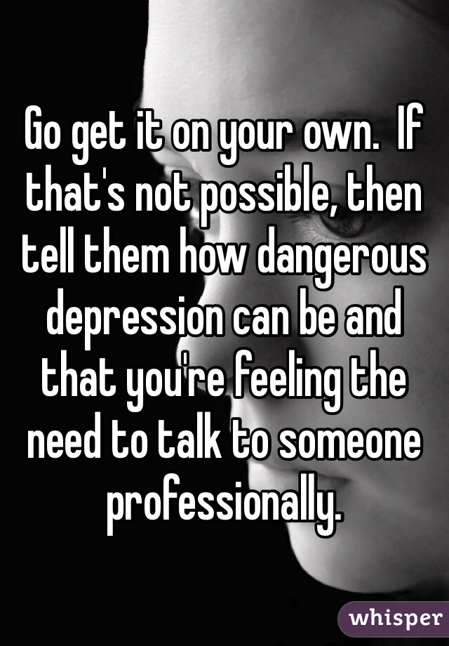 Go get it on your own.  If that's not possible, then tell them how dangerous depression can be and that you're feeling the need to talk to someone professionally.  