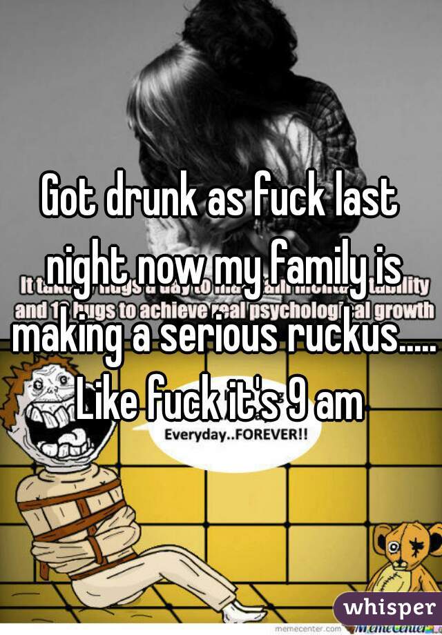 Got drunk as fuck last night now my family is making a serious ruckus..... Like fuck it's 9 am 