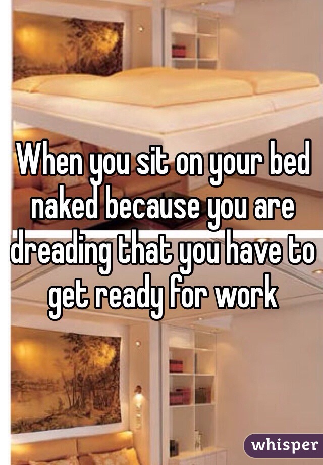 When you sit on your bed naked because you are dreading that you have to get ready for work 